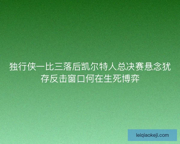 独行侠一比三落后凯尔特人总决赛悬念犹存反击窗口何在生死博弈 独行侠一比三落后凯尔特人总决赛悬念犹存反击窗口何在生死博弈