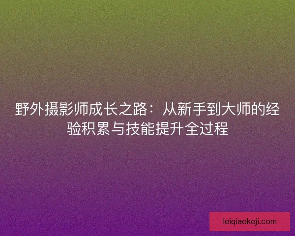 野外摄影师成长之路：从新手到大师的经验积累与技能提升全过程