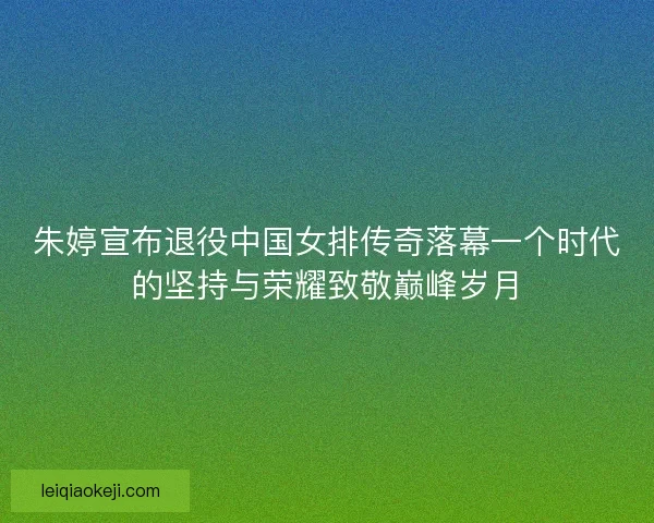 朱婷宣布退役中国女排传奇落幕一个时代的坚持与荣耀致敬巅峰岁月