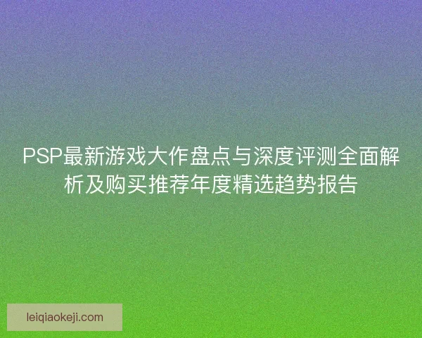 PSP最新游戏大作盘点与深度评测全面解析及购买推荐年度精选趋势报告