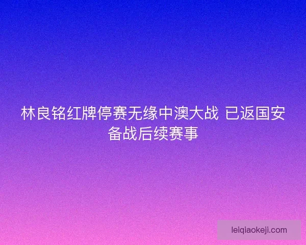 林良铭红牌停赛无缘中澳大战 已返国安备战后续赛事